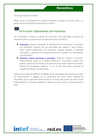 ¡verás que sencillo te resulta!
Debes enviar el documento al docente mediante tu gestor de correo web o tu
gestor de correo electrónico local para su revisión.
Es tu turno: Operaciones con fracciones
Vas a aprender a ordenar y operar con fracciones. Para ello debes consultar los
siguientes enlaces y practicar con los ejercicios que se muestran:
Fracciones. Accede al apartado “3. Operaciones con fracciones”, y lee todos
sus contenidos. Practica con las actividades del capítulo 3 para conocer
cómo realizar operaciones con fracciones. Dirígete después al apartado
"Ejercicios" y practica con los ejercicios que se muestran en "Operaciones
con fracciones".
Potencias, raíces, fracciones y decimales. Pulsa en "Acceso a alumnos".
Posteriormente, pulsa en el bloque derecho en "Fracciones". Avanza una
página a partir de las flechas que aparecen en la parte superior del enlace.
Realiza las actividades, desde la 7 a la 11 (en este último ejercicio no
realices los cálculos con potencias).
Captura con ayuda de GIMP los resultados de las actividades que realices que sean
de autocorrección y pégalos en un documento de texto Writer. Realiza las
actividades que no sean de autocorrección en el mismo documento de texto. Envía
el documento a tu docente mediante el gestor de correo web o correo electrónico
local.
 