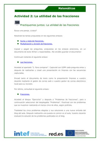 Actividad 2: La utilidad de las fracciones
Practiquemos juntos: La utilidad de las fracciones
Busca una pareja. ¿Listos?
Resolved las tareas propuestas en los siguientes enlaces:
Suma y resta de fracciones.
Multiplicación y división de fracciones.
Copiad y pegad las preguntas, propuestas en los enlaces anteriores, en un
documento de texto Writer y respondedlas. ¡No olvidéis guardar el documento!
Continuad visitando el siguiente enlace:
Las fracciones.
Acceded al apartado "2. Para comparar". Capturad con GIMP cada pregunta antes y
después de realizarlas y cread una presentación en Impress con las secuencias
capturadas.
Enviad tanto el documento de texto como la presentación Impress a vuestro
docente mediante el gestor de correo web o vuestro gestor de correo electrónico
local para su revisión.
Por último, consultad el siguiente enlace:
Fracciones.
Acceded al bloque "Ejercicios" y después a "Problemas de fracciones", para a
continuación seleccionar del desplegable "Problemas". Practicad con los problemas
que se muestran realizando al menos cinco de ellos, según prefiráis.
Trasladad los cinco problemas elegidos y sus soluciones a una nueva entrada del
blog del aula. Después realizaréis una puesta en común en el aula. Vuestro docente
evaluará la solución de los problemas publicados en el blog.
 