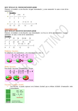 QUE TENGAN EL MISMO DENOMINADOR
Entonces el resultado es otra fracción de igual denominador y como numerador la suma o resta de los
numeradores.
Ejemplos:
5 4 5+4 9
---- + ---- = ------ = -----
7 7 7 7
5 4 9 5 + 4 – 9 0
---- + ---- – ---- = ------------- = ----- = 0
13 13 13 13 13
SEGUNDO CASO
QUE TENGAN DISTINTO DENOMINADOR
Entonces el resultado es otra fracción cuyo denominador es el m.c.m. de los denominadores y como
numerador la suma o resta de los numeradores.
Ejemplos:
5 4 25 28 25+28 53
---- + ---- = ------ + ------ = --------- = -------
7 5 35 35 35 35
5 4 7 15 + 16 – 7 24
---- + ---- – ---- = ----------------- = ----- = 2
4 3 12 12 12
Multiplicar fracciones
Se multiplican los numeradores y los denominadores entre sí.
Dividir fracciones
Para dividir fracciones se multiplican en cruz.
Fracciones y número decimal:
 Una fracción se puede expresar con el número decimal que se obtiene al dividir el numerador entre
el denominador.
 