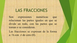 LAS FRACCIONES
Son expresiones numéricas que
relacionan las partes iguales en que se
divide un todo, con las partes que se
toman o se consideran.
Las fracciones se expresan de la forma
a / b con ≠ de cero (0).
 