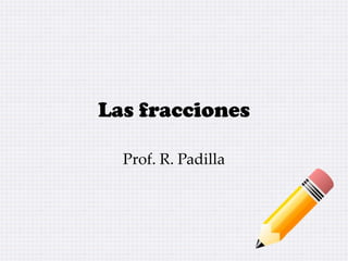 Las fracciones
Prof. R. Padilla
 