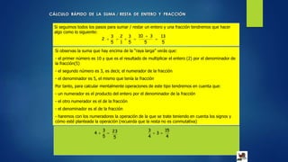 CÁLCULO RÁPIDO DE LA SUMA / RESTA DE ENTERO Y FRACCIÓN
Si seguimos todos los pasos para sumar / restar un entero y una fracción tendremos que hacer
algo como lo siguiente:
5
13
5
310
5
3
1
2
5
3
2 


Si observas la suma que hay encima de la “raya larga” verás que:
- el primer número es 10 y que es el resultado de multiplicar el entero (2) por el denominador de
la fracción(5)
- el segundo número es 3, es decir, el numerador de la fracción
- el denominador es 5, el mismo que tenía la fracción
Por tanto, para calcular mentalmente operaciones de este tipo tendremos en cuenta que:
- un numerador es el producto del entero por el denominador de la fracción
- el otro numerador es el de la fracción
- el denominador es el de la fracción
- haremos con los numeradores la operación de la que se trate teniendo en cuenta los signos y
cómo esté planteada la operación (recuerda que la resta no es conmutativa)

5
3
4
5
23  3
4
3
4
15
 