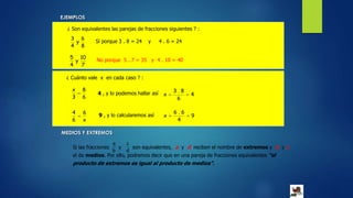 EJEMPLOS
¿ Son equivalentes las parejas de fracciones siguientes ? :
8
6
y
4
3
Sí porque 3 . 8 = 24 y 4 . 6 = 24
7
10
y
4
5
No porque 5 . 7 = 35 y 4 . 10 = 40
¿ Cuánto vale x en cada caso ? :
6
8
3
x
 4 , y lo podemos hallar así 4
6
8.3
x 
x
6
6
4
 9 , y lo calcularemos así 9
4
6.6
x 
MEDIOS Y EXTREMOS
Si las fracciones y son equivalentes, a y d reciben el nombre de extremos y b y c
el de medios. Por ello, podremos decir que en una pareja de fracciones equivalentes “el
producto de extremos es igual al producto de medios”.
b
a
d
c
 
