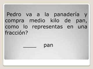 Pedro va a la panadería y
compra medio kilo de pan,
como lo representas en una
fracción?
____ pan
 