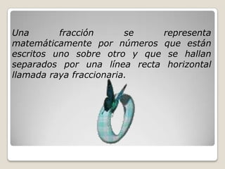 Una fracción se representa
matemáticamente por números que están
escritos uno sobre otro y que se hallan
separados por una línea recta horizontal
llamada raya fraccionaria.
 