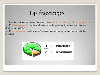 Los términos de una fracción son el numerador y el denominador.
 El denominador indica el número de partes iguales en que se
divide la unidad.
 El numerador indica el número de partes que se toman de la
unidad.
Las fracciones
 