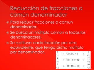 Para reducir fracciones a comun
denominador:
Se busca un múltiplo común a todos los
denominadores.
Se sustituye cada fracción por otra
equivalente, que tenga dicho múltiplo
por denominador.

