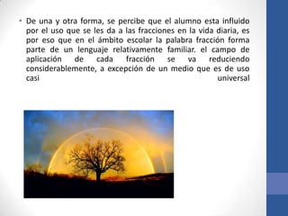 • De una y otra forma, se percibe que el alumno esta influido
por el uso que se les da a las fracciones en la vida diaria, es
por eso que en el ámbito escolar la palabra fracción forma
parte de un lenguaje relativamente familiar. el campo de
aplicación de cada fracción se va reduciendo
considerablemente, a excepción de un medio que es de uso
casi
universal

 