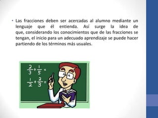 • Las fracciones deben ser acercadas al alumno mediante un
lenguaje que él entienda. Así surge la idea de
que, considerando los conocimientos que de las fracciones se
tengan, el inicio para un adecuado aprendizaje se puede hacer
partiendo de los términos más usuales.

 