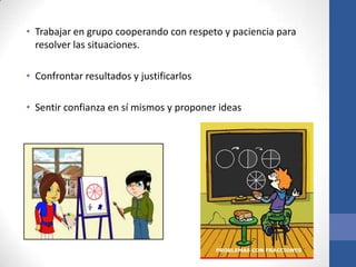 • Trabajar en grupo cooperando con respeto y paciencia para
resolver las situaciones.
• Confrontar resultados y justificarlos
• Sentir confianza en sí mismos y proponer ideas

 