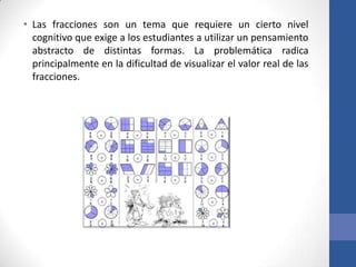 • Las fracciones son un tema que requiere un cierto nivel
cognitivo que exige a los estudiantes a utilizar un pensamiento
abstracto de distintas formas. La problemática radica
principalmente en la dificultad de visualizar el valor real de las
fracciones.

 