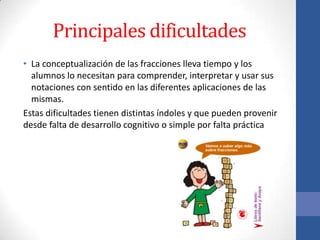 Principales dificultades
• La conceptualización de las fracciones lleva tiempo y los
alumnos lo necesitan para comprender, interpretar y usar sus
notaciones con sentido en las diferentes aplicaciones de las
mismas.
Estas dificultades tienen distintas índoles y que pueden provenir
desde falta de desarrollo cognitivo o simple por falta práctica

 