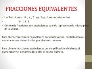 FRACCIONES EQUIVALENTES
• Las fracciones 8 , 4 , 2 son fracciones equivalentes.
• 24 12 6
• Dos o más fracciones son equivalentes cuando representan la misma parte
de la unidad.
Para obtener fracciones equivalentes por amplificación, multiplicamos el
numerador y el denominador por el mismo número.
Para obtener fracciones equivalentes por simplificación, dividimos el
numerador y el denominador entre el mismo número.
 
