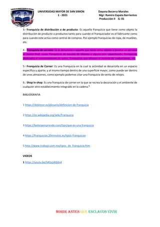 UNIVERSIDAD MAYOR DE SAN SIMON Dayana Becerra Morales
1 - 2021 Mgr: Ramiro Zapata Barrientos
Producción II G: 01
MORIR ANTES QUE ESCLAVOS VIVIR
3.- Franquicia de distribución o de producto: Es aquella franquicia que tiene como objeto la
distribución de producto o productos tanto para cuando el franquiciador es el fabricante como
para cuando este actúa como central de compras. Por ejemplo franquicias de ropa, de muebles,
etc.
4.- Franquicia de servicio: Se le denomina a aquella que tiene como objeto el prestar un servicio
al cliente final, como franquicias de escuela de idiomas o alguna otra capacitación, franquicias
dedicadas al mantenimiento de autos, franquicias que ofrecen el servicio de traducciones, etc.
5.- Franquicia de Corner: Es una franquicia en la cual la actividad se desarrolla en un espacio
especifico y aparte; y al mismo tiempo dentro de una superficie mayor, como puede ser dentro
de unos almacenes, como ejemplo podemos citar una franquicia de venta de relojes.
6.- Shop in shop: Es una franquicia de corner en la que se recrea la decoración y el ambiente de
cualquier otro establecimiento integrado en la cadena.5
BIBLIOGRAFIA
1 https://debitoor.es/glosario/definicion-de-franquicia
2 https://es.wikipedia.org/wiki/Franquicia
3 https://boliviaemprende.com/tips/que-es-una-franquicia
4 https://franquicias.20minutos.es/tipos-franquicias
5 http://www.trabajo.com.mx/tipos_de_franquicia.htm
VIDEOS
1 https://youtu.be/SASzjJAQdn4
 