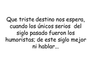 Que triste destino nos espera, cuando los únicos serios  del siglo pasado fueron los humoristas; de este siglo mejor ni hablar... 