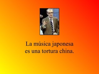 La música japonesa es una tortura china. 
