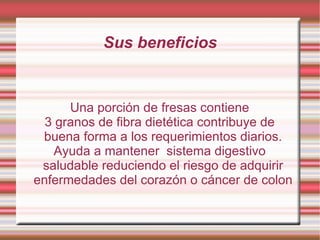 Sus beneficios Una porción de fresas contiene 3 granos de fibra dietética contribuye de buena forma a los requerimientos diarios. Ayuda a mantener  sistema digestivo saludable reduciendo el riesgo de adquirir enfermedades del corazón o cáncer de colon 