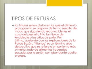 TIPOS DE FRITURAS
 las frituras serían platos en los que el alimento
protagonista se prepara de forma sencilla de
modo que siga siendo reconocible (es el
caso del pescaíto frito tan típico de
Andalucía o las alitas de pollo. Por
último, siguiendo con las explicaciones de la
Pardo Bazán, "fritanga" es un término algo
despectivo que se refiere a un conjunto más
o menos rudo de alimentos troceados
pasados por la sartén con abundante aceite
o grasa.
 
