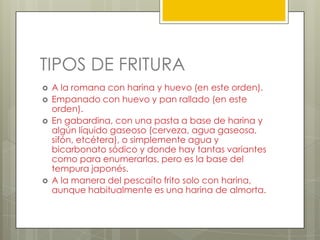 TIPOS DE FRITURA
 A la romana con harina y huevo (en este orden).
 Empanado con huevo y pan rallado (en este
orden).
 En gabardina, con una pasta a base de harina y
algún líquido gaseoso (cerveza, agua gaseosa,
sifón, etcétera), o simplemente agua y
bicarbonato sódico y donde hay tantas variantes
como para enumerarlas, pero es la base del
tempura japonés.
 A la manera del pescaíto frito solo con harina,
aunque habitualmente es una harina de almorta.
 