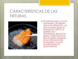 CARACTERÍSTICAS DE LAS
FRITURAS
 En primer lugar, si no lo
estuviesen, se deben
secar los alimentos, ya
que el agua (que se
evapora a 100 °C a
presión de 1
atmósfera) disocia la
grasa. Además hace
que la grasa salpique
en el momento de
sumergirlos, lo que
puede producir
quemaduras.
 