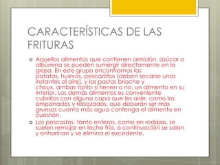 CARACTERÍSTICAS DE LAS
FRITURAS
 Aquellos alimentos que contienen almidón, azúcar o
albúmina se pueden sumergir directamente en la
grasa. En este grupo encontramos las
patatas, huevos, pescaditos (deben secarse unos
instantes al aire), y las pastas brioche y
choux, ambas tanto si tienen o no, un alimento en su
interior. Los demás alimentos es conveniente
cubrirlos con alguna capa que les aisle, como los
empanados y rebozados, que deberán ser más
gruesos cuanta más agua contenga el alimento en
cuestión.
 Los pescados, tanto enteros, como en rodajas, se
suelen remojar en leche fría, a continuación se salan
y enharinan y se elimina el excedente.
 