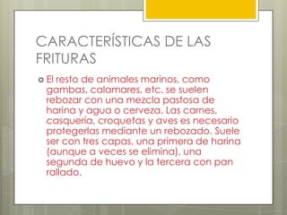 CARACTERÍSTICAS DE LAS
FRITURAS
 El resto de animales marinos, como
gambas, calamares, etc. se suelen
rebozar con una mezcla pastosa de
harina y agua o cerveza. Las carnes,
casquería, croquetas y aves es necesario
protegerlas mediante un rebozado. Suele
ser con tres capas, una primera de harina
(aunque a veces se elimina), una
segunda de huevo y la tercera con pan
rallado.
 