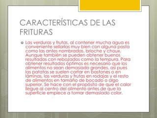 CARACTERÍSTICAS DE LAS
FRITURAS
 Las verduras y frutas, al contener mucha agua es
conveniente sellarlas muy bien con alguna pasta
como las antes nombradas, brioche y choux.
Aunque también se pueden obtener buenos
resultados con rebozados como la tempura. Para
obtener resultados óptimos es necesario que los
alimentos no sean demasiado grandes, así pues
las patatas se suelen cortar en bastones o en
láminas, las verduras y frutas en rodajas y el resto
de alimentos en tamaño de bocado o algo
superior. Se hace con el propósito de que el calor
llegue al centro del alimento antes de que la
superficie empiece a tomar demasiado color.
 