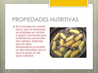 PROPIEDADES NUTRITIVAS
 El cocinado en aceite
hace que el rebozado
se empape en aceite
o grasa, haciendo que
el alimento aumenten
de calorías. Además,
por las altas
temperatura el aceite
se desnaturaliza, por lo
que la grasa es de
peor calidad.
 
