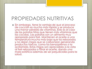 PROPIEDADES NUTRITIVAS
 Sin embargo, tiene la ventaja de que el proceso
de cocción es mucho más rápido y se produce
una menor pérdida de vitaminas. Éste es el caso
de las patatas fritas que tienen más vitaminas que
las cocidas. Las patatas son un alimento muy
apropiado para freír. Mantienen el aceite a una
temperatura mucho más baja que los rebozados
y no dejan migas que se carbonizan generando
productos tóxicos, como los benzopirenos o la
acrilamida. Estas migas son apreciables a la vista
al freír rebozados o filtrar el aceite, dando una
mala estética además de ser perjudiciales para la
salud.
 
