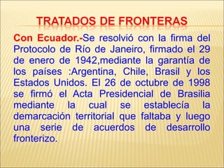 Con Ecuador.-Se resolvió con la firma del
Protocolo de Río de Janeiro, firmado el 29
de enero de 1942,mediante la garantía de
los países :Argentina, Chile, Brasil y los
Estados Unidos. El 26 de octubre de 1998
se firmó el Acta Presidencial de Brasilia
mediante la cual se establecía la
demarcación territorial que faltaba y luego
una serie de acuerdos de desarrollo
fronterizo.

 