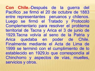Con Chile.-Después de la guerra del
Pacífico ,se firmó el 20 de octubre de 1883
entre representantes peruanos y chilenos.
Luego se firmó el Tratado y Protocolo
Complementario para resolver el problema
territorial de Tacna y Arica el 3 de junio de
1929.Tacna volvía al seno de la Patria y
Arica quedaba en poder de Chile.
Finalmente mediante el Acta de Lima de
1999 se terminó con el cumplimiento de lo
establecido en 1929,lo que correspondía al
Chinchorro y aspectos de vías, muelles,
servicios y otros.

 