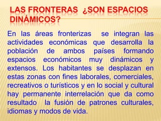 LAS FRONTERAS ¿SON ESPACIOS
DINÁMICOS?
En las áreas fronterizas se integran las
actividades económicas que desarrolla la
población de ambos países formando
espacios económicos muy dinámicos y
extensos. Los habitantes se desplazan en
estas zonas con fines laborales, comerciales,
recreativos o turísticos y en lo social y cultural
hay permanente interrelación que da como
resultado la fusión de patrones culturales,
idiomas y modos de vida.

 