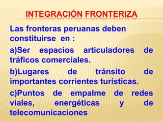 INTEGRACIÓN FRONTERIZA

Las fronteras peruanas deben
constituirse en :
a)Ser espacios articuladores de
tráficos comerciales.
b)Lugares
de
tránsito
de
importantes corrientes turísticas.
c)Puntos de empalme de redes
viales,
energéticas
y
de
telecomunicaciones

 