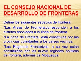 EL CONSEJO NACIONAL DE
DESARROLLO DE FRONTERAS
Define los siguientes espacios de frontera:
*Las Areas de Frontera,corresponden a los
distritos asociados a la línea de frontera.
*La Zona de Frontera, está constituida por las
provincias colindantes a los países vecinos.
*Las Regiones Fronterizas, a su vez están
constituidas por las nueve regiones políticas
de frontera, además de Moquegua.

 