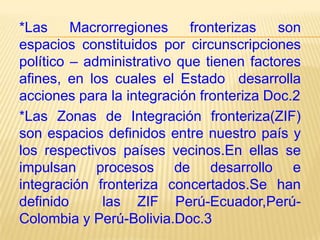 *Las
Macrorregiones
fronterizas
son
espacios constituidos por circunscripciones
político – administrativo que tienen factores
afines, en los cuales el Estado desarrolla
acciones para la integración fronteriza Doc.2
*Las Zonas de Integración fronteriza(ZIF)
son espacios definidos entre nuestro país y
los respectivos países vecinos.En ellas se
impulsan procesos de desarrollo e
integración fronteriza concertados.Se han
definido
las ZIF Perú-Ecuador,PerúColombia y Perú-Bolivia.Doc.3

 