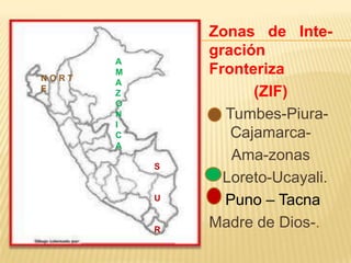 NORT
E

A
M
A
Z
O
N
I
C
A
S

U

R

Zonas de Integración
Fronteriza
(ZIF)
Tumbes-PiuraCajamarcaAma-zonas
Loreto-Ucayali.
Puno – Tacna
Madre de Dios-.

 