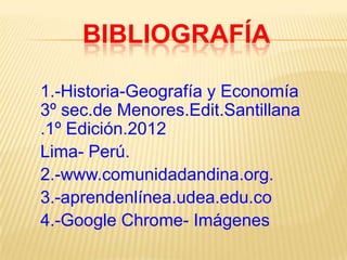 BIBLIOGRAFÍA
1.-Historia-Geografía y Economía
3º sec.de Menores.Edit.Santillana
.1º Edición.2012
Lima- Perú.
2.-www.comunidadandina.org.
3.-aprendenlínea.udea.edu.co
4.-Google Chrome- Imágenes

 