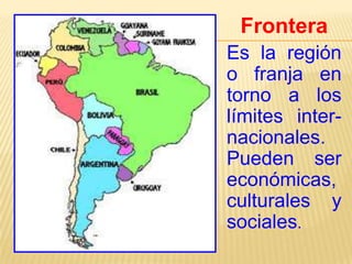 Frontera
Es la región
o franja en
torno a los
límites internacionales.
Pueden ser
económicas,
culturales y
sociales.

 