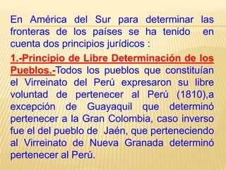 En América del Sur para determinar las
fronteras de los países se ha tenido en
cuenta dos principios jurídicos :
1.-Principio de Libre Determinación de los
Pueblos.-Todos los pueblos que constituían
el Virreinato del Perú expresaron su libre
voluntad de pertenecer al Perú (1810),a
excepción de Guayaquil que determinó
pertenecer a la Gran Colombia, caso inverso
fue el del pueblo de Jaén, que perteneciendo
al Virreinato de Nueva Granada determinó
pertenecer al Perú.

 