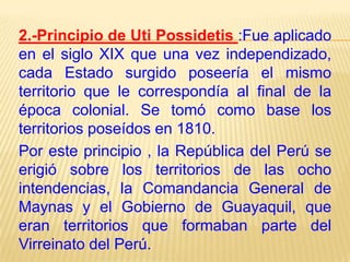 2.-Principio de Uti Possidetis :Fue aplicado
en el siglo XIX que una vez independizado,
cada Estado surgido poseería el mismo
territorio que le correspondía al final de la
época colonial. Se tomó como base los
territorios poseídos en 1810.
Por este principio , la República del Perú se
erigió sobre los territorios de las ocho
intendencias, la Comandancia General de
Maynas y el Gobierno de Guayaquil, que
eran territorios que formaban parte del
Virreinato del Perú.

 