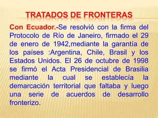 TRATADOS DE FRONTERAS
Con Ecuador.-Se resolvió con la firma del
Protocolo de Río de Janeiro, firmado el 29
de enero de 1942,mediante la garantía de
los países :Argentina, Chile, Brasil y los
Estados Unidos. El 26 de octubre de 1998
se firmó el Acta Presidencial de Brasilia
mediante la cual se establecía la
demarcación territorial que faltaba y luego
una serie de acuerdos de desarrollo
fronterizo.

 