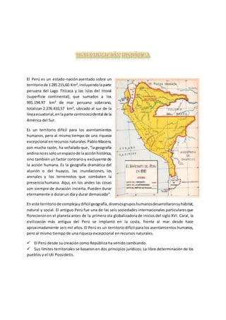 El Perú es un estado-nación asentado sobre un
territoriode 1285 215,60 Km²,incluyendolaparte
peruana del Lago Titicaca y las islas del litoral
(superficie continental), que sumados a los
991.194.97 km² de mar peruano soberano,
totalizan 2.276.410,57 km², ubicado al sur de la
líneaecuatorial,enlaparte centrooccidental de la
América del Sur.
Es un territorio difícil para los asentamientos
humanos, pero al mismo tiempo de una riqueza
excepcional en recursos naturales.Pablo Macera,
con mucha razón, ha señalado que, “la geografía
andinanoessolounespaciode laacciónhistórica,
sino también un factor contrario y excluyente de
la acción humana. Es la geografía dramática del
aluvión o del huayco, las inundaciones, los
arenales y los terremotos que combaten la
presencia humana. Aquí, en los andes las cosas
son siempre de duración incierta. Pueden durar
eternamente o durar un día y durar demasiado”.
En este territoriode complejaydifícil geografía,diversosgruposhumanosdesarrollaronsuhábitat,
natural y social. El antiguo Perú fue una de las seis sociedades internacionales particularesque
florecieronen el planeta antes de la primera ola globalizadora de inicios del siglo XVI. Caral, la
civilización más antigua del Perú se implantó en la costa, frente al mar desde hace
aproximadamente seis mil años. El Perú es un territorio difícil para los asentamientos humanos,
pero al mismo tiempo de una riqueza excepcional en recursos naturales.
 El Perú desde su creación como República ha venido cambiando.
 Sus límites territoriales se basaron en dos principios jurídicos: La libre determinación de los
pueblos y el Uti Possidetis.
 
