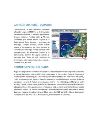 LA FRONTERA PERÚ– ECUADOR
Una disputade 150 años: La fronteraentre Perú
y Ecuador surgió en 1830 tras la desintegración
de la Gran Colombia. La naciente república del
Ecuador reclamó Tumbes, Jaén y Maynas,
señalando que habían estado sujetas a la
Audiencia de Quito durante el virreinato; sin
embargo, Tumbes siempre habían estado
sujetas a la Audiencia de Quito durante el
virreinato; sin embargo, Tumbes siempre había
formado parte del Virreinato Peruano y la
Comandancia General de Maynas retornó al
Perú por Real Cédula de 1802. Asimismo, la
provincia de Jaén proclamó su independencia a
favor de Perú, en 1821.
FRONTERA PERÚ- COLOMBIA:
AugustoB.Leguíafirmóunode lostratadosmáscuestionadoenlahistoriadiplomáticadelPerú,
el tratado Salomón – Lozano (1922). Por este tratado, el Perú cedió a favor de Colombia el
territorioentre losríosCaquetáy Putumayo,ycon lafinalidadde darle accesoal río Amazonas,
cedió un área conocida como el trapecio amazónico, incluida la ciudad peruana de Leticia
ubicada en esa zona. El Tratado se mantuvo en reserva y fue ratificado por el Congresorecién
en1927. En1934, bajoel gobiernode ÓscarR.Benavides,el Perúfirmóel Protocolode Amistad
yCooperación,en1934,que consolidoel Tratadode 1922.La fronteraconColombiayel tratado
Salomón – Lozano. Los límites entre Perú y Colombia quedaron fijados mediante el Tratado
Salomón – Lozano, firmado en Lima, el 24 de marzo de 1922, por el Sr. Alberto Salomón, en
representación del Perú y el Sr. Flavio Lozano, representante de Colombia.
 