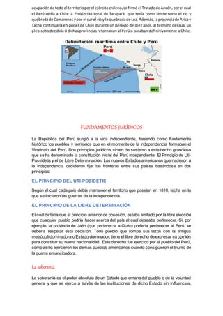 ocupaciónde todo el territorioporel ejércitochileno,se firmóel Tratadode Ancón,por el cual
el Perú cedía a Chile la Provincia Litoral de Tarapacá, que tenía como límite norte el río y
quebradade Camaronesypor el sur el río y la quebradade Loa.Además,laprovinciade Aricay
Tacna continuaría en poder de Chile durante un período de diez años, al término del cual un
plebiscitodecidiríasi dichasprovinciasretornaban al Perú o pasaban definitivamente a Chile.
FUNDAMENTOS JURÍDICOS
La República del Perú surgió a la vida independiente, teniendo como fundamento
histórico los pueblos y territorios que en el momento de la independencia formaban el
Virreinato del Perú. Dos principios jurídicos sirven de sustento a este hecho grandioso
que se ha denominado la constitución inicial del Perú independiente: El Principio de Uti-
Possidetis y el de Libre Determinación. Los nuevos Estados americanos que nacieron a
la independencia decidieron fijar las fronteras entre sus países basándose en dos
principios:
EL PRINCIPIO DEL UTI-POSIDETIS
Según el cual cada país debía mantener el territorio que poseían en 1810, fecha en la
que se iniciaron las guerras de la independencia.
EL PRINCIPIO DE LA LIBRE DETERMINACIÓN
El cual dictaba que el principio anterior de posesión, estaba limitado por la libre elección
que cualquier pueblo podría hacer acerca del país al cual deseaba pertenecer. Si, por
ejemplo, la provincia de Jaén (que pertenecía a Quito) prefería pertenecer al Perú, se
debería respetar esta decisión. Todo pueblo que rompe sus lazos con la antigua
metrópoli dominadora o Estado dominador, tiene el libre derecho de expresar su opinión
para constituir su nueva nacionalidad. Este derecho fue ejercido por el pueblo del Perú,
como así lo ejercieron los demás pueblos americanos cuando consiguieron el triunfo de
la guerra emancipadora.
La soberanía
La soberanía es el poder absoluto de un Estado que emana del pueblo o de la voluntad
general y que se ejerce a través de las instituciones de dicho Estado sin influencias,
 