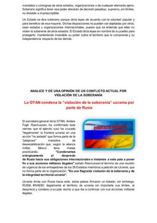 mandatos o consignas de otros estados, organizaciones o de cualquier elemento ajeno.
Soberano significa tener ese poder absoluto de decisión perpétuo, supremo, sin límites,
no divisible e imprescriptible.
Un Estado se dice soberano porque dicta leyes de acuerdo con la voluntad popular y
para beneficio de esa mayoría. Dichas disposiciones no pueden ser objetadas por otros,
sean estados u organizaciones internacionales, puesto que se entiende que ellas no
violan la soberanía de otros estados. El Estado dicta leyes en nombre de su pueblo para
protegerlo, manteniendo invariable su poder sobre el territorio que lo comprende y su
independencia respecto de los demás.
ANALICE Y DE UNA OPINIÓN DE UN CONFLICTO ACTUAL POR
VIOLACIÓN DE LA SOBERANÍA
La OTAN condena la “violación de la soberanía” ucrania por
parte de Rusia
El secretario general de la OTAN, Anders
Fogh Rasmussen, ha confirmado este
viernes que el ejército ruso ha cruzado
"ilegalmente" la frontera ucrania en una
acción "no aislada" que forma parte de la
"peligrosa" maniobra de
desestabilización que, según la alianza
militar, Moscú lleva meses
practicando. "Condenamos
enérgicamente el desprecio
de Rusia hacia sus obligaciones internacionales e instamos a este país a poner
fin a sus acciones militares ilegales" señalo Rasmussen al término de una reunión
de urgencia de los embajadores de los 28 Estados miembros a petición de Ucrania, que
no forma parte de la organización. "Es una flagrante violación de la soberanía y de
la integridad territorial ucrania".
Ucrania limita con Rusia hacia este, estos países firmaron un tratado, sin embargo,
RUSIA INVADIO ilegalmente el territorio de ucrania sin importarle sus límites, el
desprecio y condeno a su país vecino a que iba a continuar con sus acciones militares
ilegales.
 