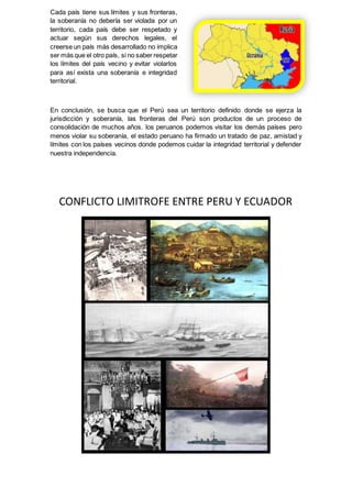 Cada país tiene sus límites y sus fronteras,
la soberanía no debería ser violada por un
territorio, cada país debe ser respetado y
actuar según sus derechos legales, el
creerse un país más desarrollado no implica
ser más que el otro país, si no saber respetar
los límites del país vecino y evitar violarlos
para así exista una soberanía e integridad
territorial.
En conclusión, se busca que el Perú sea un territorio definido donde se ejerza la
jurisdicción y soberanía, las fronteras del Perú son productos de un proceso de
consolidación de muchos años. los peruanos podemos visitar los demás países pero
menos violar su soberanía, el estado peruano ha firmado un tratado de paz, amistad y
límites con los países vecinos donde podemos cuidar la integridad territorial y defender
nuestra independencia.
CONFLICTO LIMITROFE ENTRE PERU Y ECUADOR
 