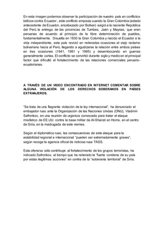 En esta imagen podemos observar la participación de nuestro país en conflictos
bélicos contra Ecuador , este conflicto empieza cuando la Gran Colombia (estado
antecedente de Ecuador, encabezado por Bolívar) exigió a la naciente República
del Perú la entrega de las provincias de Tumbes, Jaén y Maynas, que eran
peruanas de acuerdo al principio de la libre determinación de pueblos,
fundamentalmente. Disuelta en 1830 la Gran Colombia y nacido el Ecuador a la
vida independiente, este país revivió en reiteradas ocasiones el viejo reclamo
bolivariano hacia al Perú, llegando a agudizarse la relación entre ambos países
en tres ocasiones (1941, 1981 y 1995) y desembocando en guerras
generalmente cortas. El conflicto se convirtió durante siglo y medio en el principal
factor que dificultó el fortalecimiento de las relaciones comerciales peruano-
ecuatorianas.
A TRAVÉS DE UN VIDEO ENCONTRADO EN INTERNET COMENTAR SOBRE
ALGUNA VIOLACIÓN DE LOS DERECHOS SOBERANOS EN PAÍSES
EXTRANJEROS.
“Se trata de una flagrante violación de la ley internacional”, ha denunciado el
embajador ruso ante la Organización de las Naciones Unidas (ONU), Vladimir
Safronkov, en una reunión de urgencia convocada para tratar el ataque
misilístico de EE.UU. contra la base militar de Al-Shairat en Homs, en el centro
de Siria, en la madrugada de este viernes.
Según el diplomático ruso, las consecuencias de este ataque para la
estabilidad regional e internacional “pueden ser extremadamente graves”,
según recoge la agencia oficial de noticias rusa TASS.
Esta ofensiva sólo contribuye al fortalecimiento de los grupos terroristas, ha
indicado Safronkov, al tiempo que ha reiterado la “fuerte condena de su país
por estas ilegítimas acciones” en contra de la “soberanía territorial” de Siria.
 