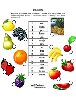 LAS FRUTAS

Empareja las palabras con los dibujos. CUIDADO, hay más palabras que
dibujos. (Match the words with the pictures. BECAREFUL, there are more words
that pictures)




                           Spanish4Teachers.org
                                All Rights Reserved
 