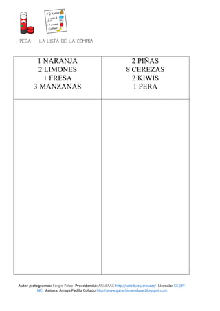 PEGA       LA LISTA DE LA COMPRA


         1 NARANJA                                             2 PIÑAS
         2 LIMONES                                           8 CEREZAS
           1 FRESA                                             2 KIWIS
        3 MANZANAS                                             1 PERA




Autor pictogramas: Sergio Palao Procedencia: ARASAAC http://catedu.es/arasaac/ Licencia: CC (BY-
           NC) Autora: Amaya Padilla Collado http://www.garachicoenclave.blogspot.com
 