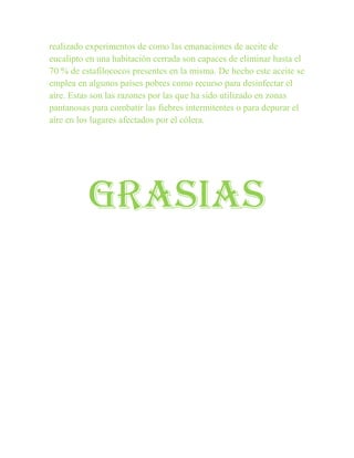 realizado experimentos de como las emanaciones de aceite de
eucalipto en una habitación cerrada son capaces de eliminar hasta el
70 % de estafilococos presentes en la misma. De hecho este aceite se
emplea en algunos países pobres como recurso para desinfectar el
aire. Estas son las razones por las que ha sido utilizado en zonas
pantanosas para combatir las fiebres intermitentes o para depurar el
aire en los lugares afectados por el cólera.




          GRASIAS
 